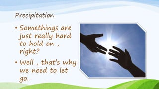 Precipitation
• Somethings are
just really hard
to hold on ,
right?
• Well , that’s why
we need to let
go.
 