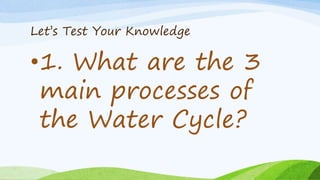 Let’s Test Your Knowledge
•1. What are the 3
main processes of
the Water Cycle?
 