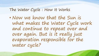 The Water Cycle : How It Works
• Now we know that the Sun is
what makes the Water Cycle work
and continue to repeat over and
over again. But is it really just
evaporation responsible for the
water cycle?
 