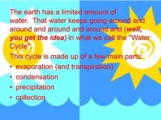The earth has a limited amount of
water. That water keeps going around and
around and around and around and (well,
you get the idea) in what we call the "Water
Cycle".
This cycle is made up of a few main parts:
• evaporation (and transpiration)
• condensation
• precipitation
• collection
 