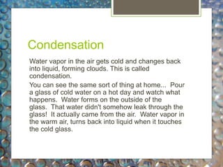 Condensation
Water vapor in the air gets cold and changes back
into liquid, forming clouds. This is called
condensation.
You can see the same sort of thing at home... Pour
a glass of cold water on a hot day and watch what
happens. Water forms on the outside of the
glass. That water didn't somehow leak through the
glass! It actually came from the air. Water vapor in
the warm air, turns back into liquid when it touches
the cold glass.
 