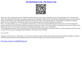 The Hydrologic Cycle : The Water Cycle
Water Cycle. The continual movement of rainfall from bodies like land, water and the atmosphere are part of the hydrologic cycle. The water cycle
starts with condensation. When the water vapour condenses in the atmosphere it forms clouds, and when the condensation becomes too heavy formed
and the clouds release the rain. When rainfall reaches the surface into the soil, it becoming groundwater. The groundwater recharges our aquifers,
lakes and rivers. Transpiration is the process where water is soaked up a plant's roots and it evaporates out the leaves.
Water... For many reasons,water cycle is important to all life on Earth. The water cycle describes the process of how the water moves through the
Earth into human uses and to all living organisms need water to grow and to survive. The water cycle has no starting point, but ocean is where most of
Earth's water exists. In an ecosystem, water cycles through the atmosphere, oceans, rivers, soil and lakes.
All life dependent upon water. The water makes up to 60–70 percent of all living organism and humans cannot live without drinking water for less than
a month. The water cycle or hydrologic cycle distributes a fresh water all over the Earth.
Oxygen Cycle.
Oxygen is everywhere, but it is most basic, it is an element in the form of gas that makes up the natural formations and Earth's atmosphere. Oxygen is
constantly being created and used by different processes on the Earth. Oxygen cycle is how this element moves between
Get more content on HelpWriting.net
 