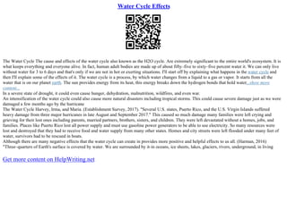 Water Cycle Effects
The Water Cycle The cause and effects of the water cycle also known as the H2O cycle. Are extremely significant to the entire world's ecosystem. It is
what keeps everything and everyone alive. In fact, human adult bodies are made up of about fifty–five to sixty–five percent water it. We can only live
without water for 3 to 6 days and that's only if we are not in hot or exerting situations. I'll start off by explaining what happens in the water cycle and
then I'll explain some of the effects of it. The water cycle is a process, by which water changes from a liquid to a gas or vapor. It starts from all the
water that is on our planet earth. The sun provides energy from its heat, this energy breaks down the hydrogen bonds that hold water...show more
content...
In a severe state of drought, it could even cause hunger, dehydration, malnutrition, wildfires, and even war.
An intensification of the water cycle could also cause more natural disasters including tropical storms. This could cause severe damage just as we were
damaged a few months ago by the hurricane
The Water Cycle Harvey, Irma, and Maria. (Establishment Survey, 2017). "Several U.S. states, Puerto Rico, and the U.S. Virgin Islands suffered
heavy damage from three major hurricanes in late August and September 2017." This caused so much damage many families were left crying and
grieving for their lost ones including parents, married partners, brothers, sisters, and children. They were left devastated without a homes, jobs, and
families. Places like Puerto Rico lost all power supply and must use gasoline power generators to be able to use electricity. So many resources were
lost and destroyed that they had to receive food and water supply from many other states. Homes and city streets were left flooded under many feet of
water, survivors had to be rescued in boats.
Although there are many negative effects that the water cycle can create in provides more positive and helpful effects to us all. (Harman, 2016)
"Three–quarters of Earth's surface is covered by water. We are surrounded by it–in oceans, ice sheets, lakes, glaciers, rivers, underground, in living
Get more content on HelpWriting.net
 