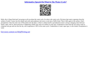 Informative Speech On What Is The Water Cycle?
Hello, this is Paige Hord and I am going to tell you about the water cycle. So what is the water cycle. We know that water evaporates from the
surface of earth, it raises into the mantle and cools and condenses into snow or rain into a fluffy cloud. Then it falls again to the surface ( that's
precipitation ) then the water runs off the plants into the lakes ( which is called runoff or groundwater),water is always changing states between
liquid, vapor, and ice, these processes is happening a blink away and over million of years ago. Evaporation is heat from the sun causes water to
evaporate into gas and rise into the sky, also evaporation is 90% in the water cycle. Condensation is water vapor (gas ) in the clouds. Precipitation is
water
Get more content on HelpWriting.net
 