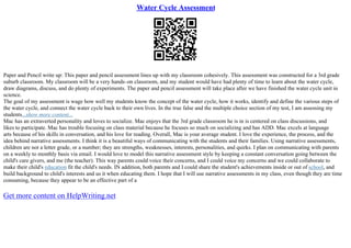 Water Cycle Assessment
Paper and Pencil write up: This paper and pencil assessment lines up with my classroom cohesively. This assessment was constructed for a 3rd grade
suburb classroom. My classroom will be a very hands–on classroom, and my student would have had plenty of time to learn about the water cycle,
draw diagrams, discuss, and do plenty of experiments. The paper and pencil assessment will take place after we have finished the water cycle unit in
science.
The goal of my assessment is wage how well my students know the concept of the water cycle, how it works, identify and define the various steps of
the water cycle, and connect the water cycle back to their own lives. In the true false and the multiple choice section of my test, I am assessing my
students...show more content...
Mac has an extraverted personality and loves to socialize. Mac enjoys that the 3rd grade classroom he is in is centered on class discussions, and
likes to participate. Mac has trouble focusing on class material because he focuses so much on socializing and has ADD. Mac excels at language
arts because of his skills in conversation, and his love for reading. Overall, Mac is your average student. I love the experience, the process, and the
idea behind narrative assessments. I think it is a beautiful ways of communicating with the students and their families. Using narrative assessments,
children are not a letter grade, or a number; they are strengths, weaknesses, interests, personalities, and quirks. I plan on communicating with parents
on a weekly to monthly basis via email. I would love to model this narrative assessment style by keeping a constant conversation going between the
child's care givers, and me (the teacher). This way parents could voice their concerns, and I could voice my concerns and we could collaborate to
make their child's education fit the child's needs. IN addition, both parents and I could share the student's achievements inside or out of school, and
build background to child's interests and us it when educating them. I hope that I will use narrative assessments in my class, even though they are time
consuming, because they appear to be an effective part of a
Get more content on HelpWriting.net
 