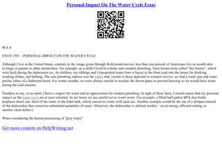 Personal Impact On The Water Cycle Essay
WA–4
ENVS 1301 – PERSONAL IMPACT ON THE WATER CYCLE
Although I live in the United States, contrary to the image given through Hollywood movies, less than one percent of Americans live in wealth akin
to kings or queens or other monarchies. For example, as a child I lived in a home sans modern plumbing. Such homes were called "dry homes", which
were built during the depression era. As children, my siblings and I transported water from a faucet in the front yard into the house for drinking,
washing dishes, and bathing. The sole plumbing indoors was the toilet; and, similar to those depicted in western movies, we had a wash–pan and water
pitcher inlieu of a bathroom basin. For winter months, we were always careful to insulate the faucet pipes to prevent freezing so we would have water
during the cold seasons.
Needless to say, as an adult, I have a respect for water and an appreciation for modern plumbing. In light of these facts, I would reason that my personal
impact on the water cycle are at most minimal. In our home we are careful not to waste water. For example, a filled half gallon BPA–free bottle
displaces about one–third of the water in the toilet tank, which conserves water with each use. Another example would be the use of a dishpan instead
of the dishwasher that conserves substantial quantities of water. (However, the dishwasher is utilized weekly – on an energy efficient setting, to
sanitize clean dishes.)
When considering the human processing of "grey water"
Get more content on HelpWriting.net
 