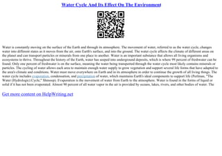 Water Cycle And Its Effect On The Environment
Water is constantly moving on the surface of the Earth and through its atmosphere. The movement of water, referred to as the water cycle, changes
water into different states as it moves from the air, onto Earth's surface, and into the ground. The water cycle affects the climate of different areas on
the planet and can transport particles or minerals from one place to another. Water is an important substance that allows all living organisms and
ecosystems to thrive. Throughout the history of the Earth, water has seeped into underground deposits, which is where 99 percent of freshwater can be
found. Only one percent of freshwater is on the surface, meaning the water being transported through the water cycle most likely contains minerals or
particles. The cycling of water allows each area to maintain enough water supply to grow vegetation and support several life forms that have adapted to
the area's climate and conditions. Water must move everywhere on Earth and in its atmosphere in order to continue the growth of all living things. The
water cycle includes evaporation, condensation, and precipitation of water, which maintains Earth's ideal components to support life (Perlman, "The
Water (Hydrologic) Cycle," Shmoop). Evaporation is the movement of water from Earth to the atmosphere. Water is found in the forms of liquid or
solid if it has not been evaporated. Almost 90 percent of all water vapor in the air is provided by oceans, lakes, rivers, and other bodies of water. The
Get more content on HelpWriting.net
 
