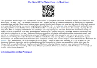 The Story Of The Water Cycle : A Short Story
Once upon a time, there was a god cloud named Rainfall. He was known for giving birth to thousands of raindrops everyday. He was the leader of the
world called "The Water Cycle". The other god called run–off was a big water park and he was known for splitting up families. His two main slides
were called Ocean and Lake. There was one raindrop that got separated from his family, he went over to the lake side, when all of his family went over
to the ocean side. Poor Raindrop was so scared being by himself in a big lake with a lot of other rain being separated from their families. He found
himself going farther down in the lake, until he reached the bottom. He was slowly going down into the ground. It was a very, very, very, dark and
scary place. When he is slipping down he bumps into something it was a huge, squishy stick with a hat. His name was Mushroom. Raindrop was
slowly walking up to mushroom, to say sorry. Mushroom turns around with very, very big teeth, with a mean look. Raindrop crouches down into
a ball and tries to hide from the very scary Mushroom. Mushroom starts talking to Raindrop and he tells himself that Mushroom is actually really
nice but, he was just born scary looking. Raindrop got up and looked Mushroom right in the eyes, and he said why are you so scared I am just a
little mushroom. It finally clicks in that Raindrop is in a different world. He has never seen any of these people before. Raindrop starts to panic.
Mushroom just tells Raindrop not to worry because this place is very nice. Raindrop asked "What is this place called?" Mushroom says 'Welcome to the
Nitrogen Cycle." Raindrop said "The Ni–Ni–Nitrogen Cycle, what is that?" "This is the place where that makes up 78% of the world's air" says
Mushroom. Mushroom starts telling and showing Raindrop around the Nitrogen Cycle. Raindrop is so amazed from looking at this place. The
Nitrogen Cycle is way different from the place he was born in. Mushroom is showing Raindrop around the cycle. Mushroom brings Raindrop
underground and when they were walking and saw many different types of treats. There was one that stuck out to Raindrop and he was a very tall
oval, his name was Terry the bacteria.
Get more content on HelpWriting.net
 