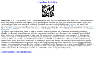 Hydrologic Cycle Essay
HYDROLOGIC CYCLE The hydrologic cycle is a constant movement of water above, on, and below the earth's surface. It is a cycle that replenishes
ground water supplies. It begins as water vaporizes into the atmosphere from vegetation, soil, lakes, rivers, snowfields and oceans–a process called
evapotranspiration. As the water vapor rises it condenses to form clouds that return water to the land through precipitation: rain, snow, or hail.
Precipitation falls on the earth and either percolates into the soil or flows across the ground. Usually it does both. When precipitation percolates into
the soil it is called infiltration when it flows across the ground it is called surface run off. The amount of precipitation that infiltrates, versus the...show
more content...
The voids are spaces between grains of sand, or cracks in dense rock. All water beneath the land surface occurs within such void space sand is
referred to as underground or subsurface water. Subsurface water occurs in two different zones. One zone, located immediately beneath the land
surface in most areas, contains both water and air in the voids. This zone is referred to as the unsaturated zone. Other names for the unsaturated
zone are zone of aeration and vadose zone. The unsaturated zone is almost always underlain by a second zone in which all voids are full of water.
This zone is defined as the saturated zone. Water in the saturated zone is referred to as ground water and is the only subsurface water available to
supply wells and springs. Water table is often misused as a synonym for ground water. However, the water table is actually the boundary between
the unsaturated and saturated zones. It represents the upper surface of the ground water. Technically speaking, it is the level at which the hydraulic
pressure is equal to atmospheric pressure. The water level found in unused wells is often the same level as the water table. AQUIFERS An aquifer is
a saturated geologic formation that will yield a usable quantity of water to a well or spring. Ground water occurs in aquifers under two conditions:
confined and unconfined. A confined aquifer is overlain by a confining bed, such as an impermeable layer of clay
Get more content on HelpWriting.net
 