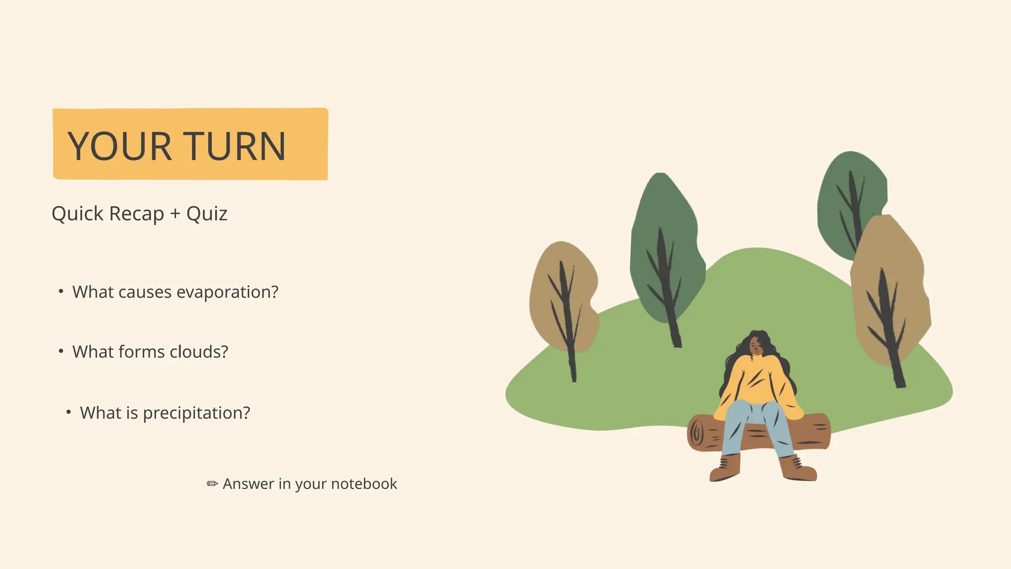 YOUR TURN
Quick Recap + Quiz
• What causes evaporation?
• What forms clouds?
✏️Answer in your notebook
• What is precipitation?
 