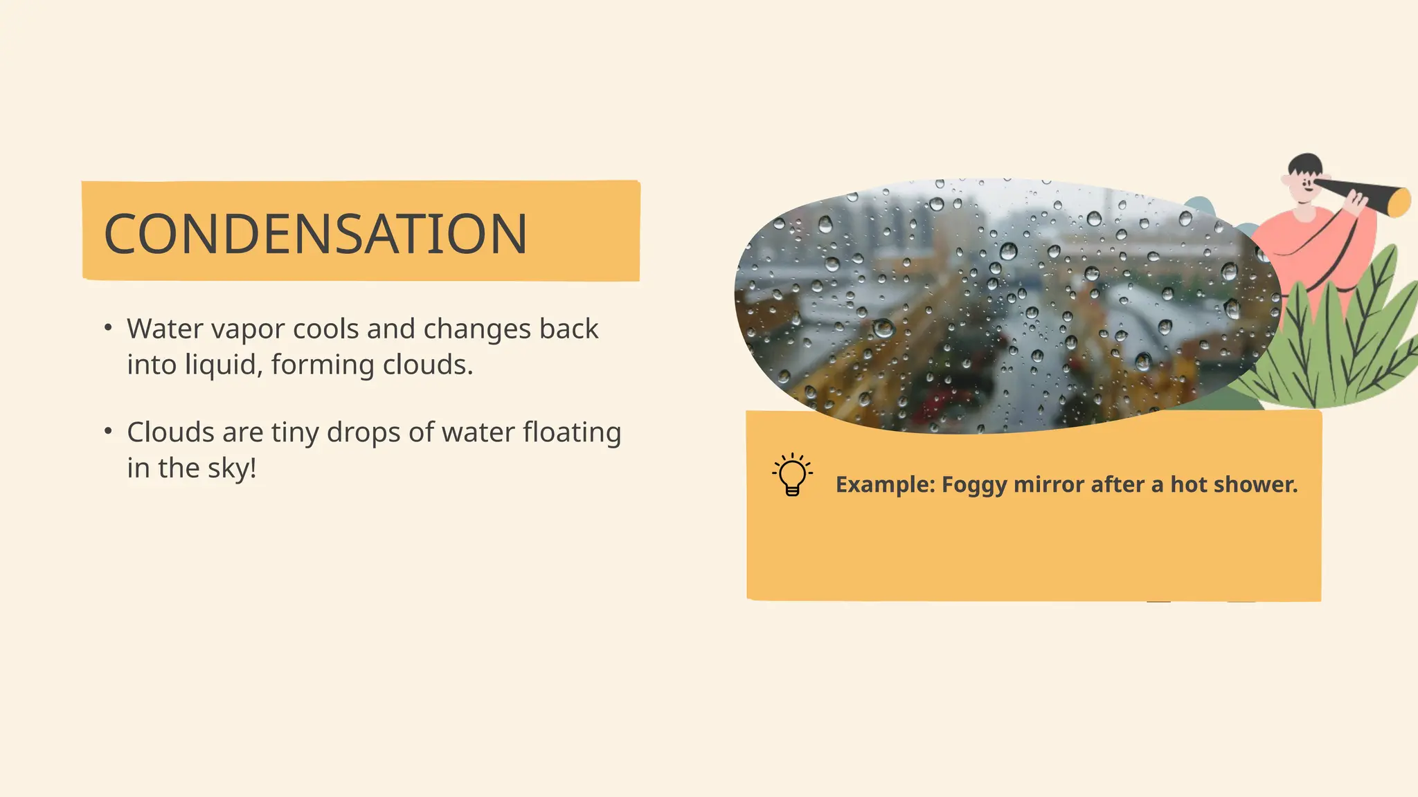 CONDENSATION
• Water vapor cools and changes back
into liquid, forming clouds.
• Clouds are tiny drops of water floating
in the sky!
Example: Foggy mirror after a hot shower.
 