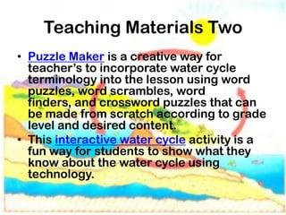 Teaching Materials Two
• Puzzle Maker is a creative way for
  teacher’s to incorporate water cycle
  terminology into the lesson using word
  puzzles, word scrambles, word
  finders, and crossword puzzles that can
  be made from scratch according to grade
  level and desired content.
• This interactive water cycle activity is a
  fun way for students to show what they
  know about the water cycle using
  technology.
 