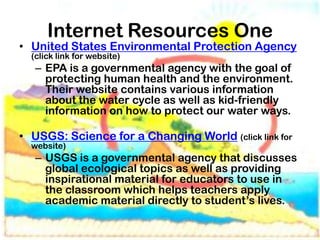 Internet Resources One
• United States Environmental Protection Agency
  (click link for website)
   – EPA is a governmental agency with the goal of
     protecting human health and the environment.
     Their website contains various information
     about the water cycle as well as kid-friendly
     information on how to protect our water ways.

• USGS: Science for a Changing World (click link for
  website)
   – USGS is a governmental agency that discusses
     global ecological topics as well as providing
     inspirational material for educators to use in
     the classroom which helps teachers apply
     academic material directly to student’s lives.
 