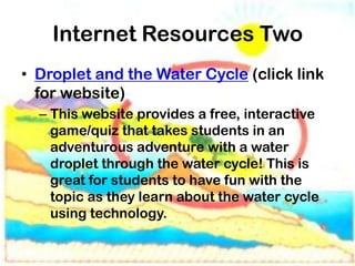 Internet Resources Two
• Droplet and the Water Cycle (click link
  for website)
  – This website provides a free, interactive
    game/quiz that takes students in an
    adventurous adventure with a water
    droplet through the water cycle! This is
    great for students to have fun with the
    topic as they learn about the water cycle
    using technology.
 