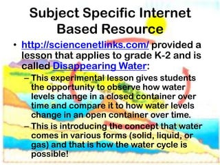 Subject Specific Internet
      Based Resource
• http://sciencenetlinks.com/ provided a
  lesson that applies to grade K-2 and is
  called Disappearing Water:
  – This experimental lesson gives students
    the opportunity to observe how water
    levels change in a closed container over
    time and compare it to how water levels
    change in an open container over time.
  – This is introducing the concept that water
    comes in various forms (solid, liquid, or
    gas) and that is how the water cycle is
    possible!
 