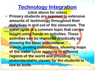 Technology Integration
              (click above for video)
• Primary students are exposed to extensive
  amounts of technology throughout their
  daily lives in and out of the classroom. The
  water cycle is a common topic that can be
  taught using hands on activities. These
  activities can be improved drastically by
  showing the class instructional
  videos, posting instructions, showing maps
  of the water cycle applying to different
  regions of the world and providing
  understandable visuals for the students to
  use as tools.
 