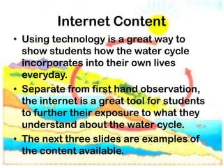 Internet Content
• Using technology is a great way to
  show students how the water cycle
  incorporates into their own lives
  everyday.
• Separate from first hand observation,
  the internet is a great tool for students
  to further their exposure to what they
  understand about the water cycle.
• The next three slides are examples of
  the content available.
 