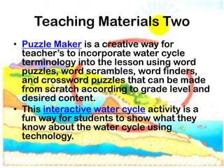 Teaching Materials Two
• Puzzle Maker is a creative way for
  teacher’s to incorporate water cycle
  terminology into the lesson using word
  puzzles, word scrambles, word finders,
  and crossword puzzles that can be made
  from scratch according to grade level and
  desired content.
• This interactive water cycle activity is a
  fun way for students to show what they
  know about the water cycle using
  technology.
 