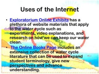 Uses of the Internet
• Exploratorium Online Exhibits has a
  plethora of website materials that apply
  to the water cycle such as
  experiments, video explanations, and
  research on how we can keep our water
  clean.
• The Online Books Page includes an
  extensive collection of water cycle
  literature that can be used to expand
  student terminology, give new
  perspectives and advance
  understanding.
 