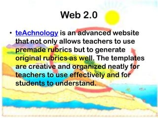 Web 2.0
• teAchnology is an advanced website
  that not only allows teachers to use
  premade rubrics but to generate
  original rubrics as well. The templates
  are creative and organized neatly for
  teachers to use effectively and for
  students to understand.
 