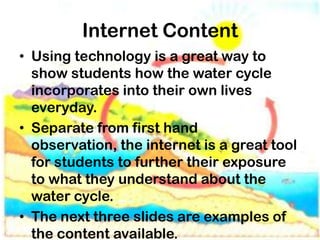 Internet Content
• Using technology is a great way to
  show students how the water cycle
  incorporates into their own lives
  everyday.
• Separate from first hand
  observation, the internet is a great tool
  for students to further their exposure
  to what they understand about the
  water cycle.
• The next three slides are examples of
  the content available.
 