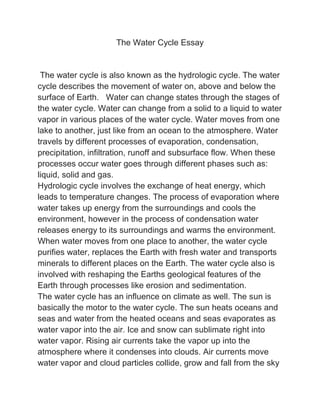 The Water Cycle Essay
The water cycle is also known as the hydrologic cycle. The water
cycle describes the movement of water on, above and below the
surface of Earth. Water can change states through the stages of
the water cycle. Water can change from a solid to a liquid to water
vapor in various places of the water cycle. Water moves from one
lake to another, just like from an ocean to the atmosphere. Water
travels by different processes of evaporation, condensation,
precipitation, infiltration, runoff and subsurface flow. When these
processes occur water goes through different phases such as:
liquid, solid and gas.
Hydrologic cycle involves the exchange of heat energy, which
leads to temperature changes. The process of evaporation where
water takes up energy from the surroundings and cools the
environment, however in the process of condensation water
releases energy to its surroundings and warms the environment.
When water moves from one place to another, the water cycle
purifies water, replaces the Earth with fresh water and transports
minerals to different places on the Earth. The water cycle also is
involved with reshaping the Earths geological features of the
Earth through processes like erosion and sedimentation.
The water cycle has an influence on climate as well. The sun is
basically the motor to the water cycle. The sun heats oceans and
seas and water from the heated oceans and seas evaporates as
water vapor into the air. Ice and snow can sublimate right into
water vapor. Rising air currents take the vapor up into the
atmosphere where it condenses into clouds. Air currents move
water vapor and cloud particles collide, grow and fall from the sky
 