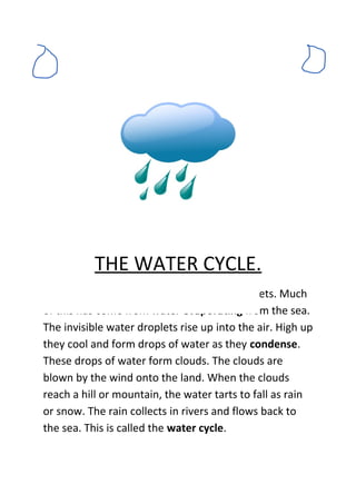 THE WATER CYCLE.
The air contains a lot of invisible water droplets. Much
of this has come from water evaporating from the sea.
The invisible water droplets rise up into the air. High up
they cool and form drops of water as they condense.
These drops of water form clouds. The clouds are
blown by the wind onto the land. When the clouds
reach a hill or mountain, the water tarts to fall as rain
or snow. The rain collects in rivers and flows back to
the sea. This is called the water cycle.
 