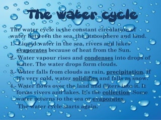The water cycle
The water cycle is the constant circulation of
water between the sea, the atmosphere and land.
1.- Liquid water in the sea, rivers and lakes
evaporates because of heat from the Sun.
2.- Water vapour rises and condenses into drops of
water. The water drops form clouds.
3.- Water falls from clouds as rain, precipitation. If
it’s very cold, water solidifies and falls as snow.
4.- Water flows over the land and filters into it. It
forms rivers and lakes. It’s the collection .Some
water returns to the sea or evaporates.
The water cycle starts again.
 
