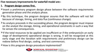 Five necessary improvements for waterfall model are:-
1. Program design comes first.
Insert a preliminary program design phase between the software requirements
generation phase and the analysis phase.
By this technique, the program designer assures that the software will not fail
because of storage, timing, and data flux (continuous change).
As analysis proceeds in the succeeding phase, the program designer must impose
on the analyst the storage, timing, and operational constraints in such a way that
he senses the consequences.
If the total resources to be applied are insufficient or if the embryonic(in an early
stage of development) operational design is wrong, it will be recognized at this
early stage and the iteration with requirements and preliminary design can be
redone before final design, coding, and test commences.
How is this program design procedure implemented?
 