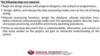 The following steps are required:
Begin the design process with program designers, not analysts or programmers.
 Design, define, and allocate the data processing modes even at the risk of being
wrong.
Allocate processing functions, design the database, allocate execution time,
define interfaces and processing modes with the operating system, describe input
and output processing, and define preliminary operating procedures.
Write an overview document that is understandable, informative, and current so
that every worker on the project can gain an elemental understanding of the
system.
 