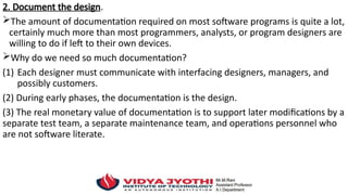 2. Document the design.
The amount of documentation required on most software programs is quite a lot,
certainly much more than most programmers, analysts, or program designers are
willing to do if left to their own devices.
Why do we need so much documentation?
(1) Each designer must communicate with interfacing designers, managers, and
possibly customers.
(2) During early phases, the documentation is the design.
(3) The real monetary value of documentation is to support later modifications by a
separate test team, a separate maintenance team, and operations personnel who
are not software literate.
 
