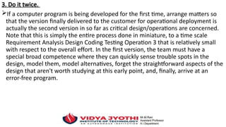 3. Do it twice.
If a computer program is being developed for the first time, arrange matters so
that the version finally delivered to the customer for operational deployment is
actually the second version in so far as critical design/operations are concerned.
Note that this is simply the entire process done in miniature, to a time scale
Requirement Analysis Design Coding Testing Operation 3 that is relatively small
with respect to the overall effort. In the first version, the team must have a
special broad competence where they can quickly sense trouble spots in the
design, model them, model alternatives, forget the straightforward aspects of the
design that aren't worth studying at this early point, and, finally, arrive at an
error-free program.
 