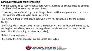 4. Plan, control, and monitor testing.
The previous three recommendations were all aimed at uncovering and solving
problems before entering the test phase.
However, even after doing these things, there is still a test phase and there are
still important things to be done, including:
(1) employ a team of test specialists who were not responsible for the original
design;
(2) employ visual inspections to spot the obvious errors like dropped minus signs,
missing factors of two, jumps to wrong addresses (do not use the computer to
detect this kind of thing, it is too expensive);
(3) test every logic path;
(4) employ the final checkout on the target computer.
 