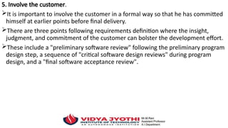 5. Involve the customer.
It is important to involve the customer in a formal way so that he has committed
himself at earlier points before final delivery.
There are three points following requirements definition where the insight,
judgment, and commitment of the customer can bolster the development effort.
These include a "preliminary software review" following the preliminary program
design step, a sequence of "critical software design reviews" during program
design, and a "final software acceptance review".
 