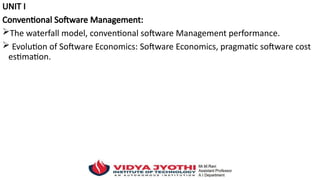 UNIT I
Conventional Software Management:
The waterfall model, conventional software Management performance.
 Evolution of Software Economics: Software Economics, pragmatic software cost
estimation.
 