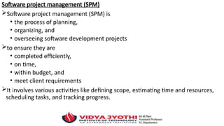 Software project management (SPM)
Software project management (SPM) is
• the process of planning,
• organizing, and
• overseeing software development projects
to ensure they are
• completed efficiently,
• on time,
• within budget, and
• meet client requirements
It involves various activities like defining scope, estimating time and resources,
scheduling tasks, and tracking progress.
 