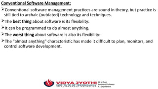 Conventional Software Management:
Conventional software management practices are sound in theory, but practice is
still tied to archaic (outdated) technology and techniques.
The best thing about software is its flexibility:
It can be programmed to do almost anything.
The worst thing about software is also its flexibility:
The "almost anything" characteristic has made it difficult to plan, monitors, and
control software development.
 