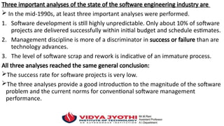 Three important analyses of the state of the software engineering industry are
 In the mid-1990s, at least three important analyses were performed.
1. Software development is still highly unpredictable. Only about 10% of software
projects are delivered successfully within initial budget and schedule estimates.
2. Management discipline is more of a discriminator in success or failure than are
technology advances.
3. The level of software scrap and rework is indicative of an immature process.
All three analyses reached the same general conclusion:
The success rate for software projects is very low.
The three analyses provide a good introduction to the magnitude of the software
problem and the current norms for conventional software management
performance.
 