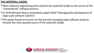 THE WATERFALL MODEL
Most software engineering texts present the waterfall model as the source of the
"conventional" software process.
In 1970 Winston Royce, presented a paper titled “Managing the development of
large scale software systems”.
This paper based on lessons he had learned managing large software projects,
remains the most quoted source of the waterfall model.
 