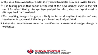 3. The basic framework described in the waterfall model is risky and invites failure.
 The testing phase that occurs at the end of the development cycle is the first
event for which timing, storage, input/output transfers, etc., are experienced as
distinguished from analyzed.
The resulting design changes are likely to be so disruptive that the software
requirements upon which the design is based are likely violated.
Either the requirements must be modified or a substantial design change is
warranted.
 