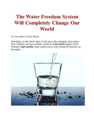 The Water Freedom System
Will Completely Change Our
World
Hi, my name is Chris Burns,
And today, in this short video I’ll tell you a life-changing story about
how I figured out how to easily create an automated supply of the
freshest, high-quality clean water you’ve ever tasted for pennies on
the dollar…
 