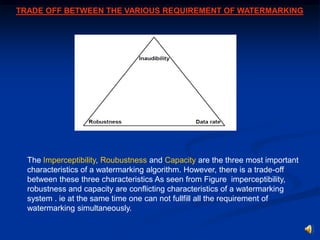 TRADE OFF BETWEEN THE VARIOUS REQUIREMENT OF WATERMARKING

The Imperceptibility, Roubustness and Capacity are the three most important
characteristics of a watermarking algorithm. However, there is a trade-off
between these three characteristics As seen from Figure imperceptibility,
robustness and capacity are conflicting characteristics of a watermarking
system . ie at the same time one can not fullfill all the requirement of
watermarking simultaneously.

 