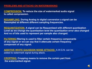 PROBLEMS AND ATTACKS ON WATERMARKING
COMPRESSION: To reduce the size of watermarked audio signal
Is called compression.
RESAMPLING: During Analog to digital conversion a signal can be
Resampled at different different sampling frequencies.
REQUANTIZATION: A signal can be Requantized with different quantization
Level as we change the quantization level the quantization error also changed
And no of bits used to represent per sample also changed.
FILTERING:filtering is used to filter certain frequency componants
of any signal or we can say that it attenuate certain frequency
componant of any signal.
ADDITIVE WHITE GAUSSION NOISE ATTACKS :A.W.G.N. can be
added to watermark signal during attack.
CROPPING: Cropping means to remove the certain part from
the watermarked signal.

 