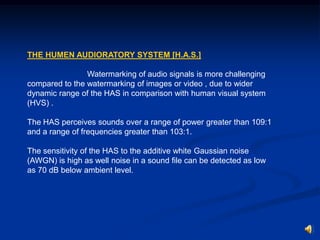 THE HUMEN AUDIORATORY SYSTEM [H.A.S.]
Watermarking of audio signals is more challenging
compared to the watermarking of images or video , due to wider
dynamic range of the HAS in comparison with human visual system
(HVS) .
The HAS perceives sounds over a range of power greater than 109:1
and a range of frequencies greater than 103:1.
The sensitivity of the HAS to the additive white Gaussian noise
(AWGN) is high as well noise in a sound ﬁle can be detected as low
as 70 dB below ambient level.

 