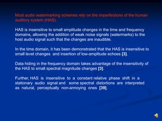 Most audio watermarking schemes rely on the imperfections of the human
auditory system (HAS).
HAS is insensitive to small amplitude changes in the time and frequency
domains, allowing the addition of weak noise signals (watermarks) to the
host audio signal such that the changes are inaudible.
In the time domain, it has been demonstrated that the HAS is insensitive to
small level changes and insertion of low-amplitude echoes [3].

Data hiding in the frequency domain takes advantage of the insensitivity of
the HAS to small spectral magnitude changes [3].
Further, HAS is insensitive to a constant relative phase shift in a
stationary audio signal and some spectral distortions are interpreted
as natural, perceptually non-annoying ones [39].

 