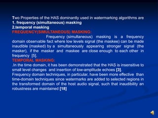 Two Properties of the HAS dominantly used in watermarking algorithms are
1. frequency (simultaneous) masking
2.temporal masking
FREQUENCY(SIMULTANEOUS) MASKING:
Frequency (simultaneous) masking is a frequency
domain observable fact where low levels signal (the maskee) can be made
inaudible (masked) by a simultaneously appearing stronger signal (the
masker), if the masker and maskee are close enough to each other in
frequency [5].
TEMPORAL MASKING:
.In the time domain, it has been demonstrated that the HAS is insensitive to
small level changes and insertion of low-amplitude echoes [3].
Frequency domain techniques, in particular, have been more effective than
time-domain techniques since watermarks are added to selected regions in
the transformed domain of the host audio signal, such that inaudibility an
robustness are maintained [18]

 