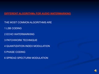DIFFERENT ALGORITHMs FOR AUDIO WATERMARKING

THE MOST COMMON ALGORITHMS ARE
1 LSB CODING
2 ECHO WATERMARKING
3 PATCHWORK TECHNIQUE
4 QUANTIZATION INDEX MODULATION
5 PHASE CODING
6 SPREAD SPECTURM MODULATION

 