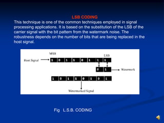 LSB CODING
This technique is one of the common techniques employed in signal
processing applications. It is based on the substitution of the LSB of the
carrier signal with the bit pattern from the watermark noise. The
robustness depends on the number of bits that are being replaced in the
host signal.

Fig L.S.B. CODING

 