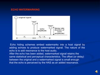 ECHO WATERMARKING

Echo hiding schemes embed watermarks into a host signal by
adding echoes to produce watermarked signal. The nature of the
echo is to add resonance to the host audio.
After the echo has been added, watermarked signal retains the
same statistical and perceptual characteristics. The offset (or delay)
between the original and a watermarked signal is small enough
that the echo is perceived by the HAS as an added resonance.

 