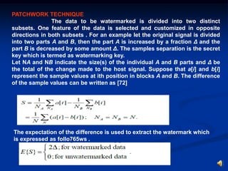 PATCHWORK TECHNIQUE
The data to be watermarked is divided into two distinct
subsets. One feature of the data is selected and customized in opposite
directions in both subsets . For an example let the original signal is divided
into two parts A and B, then the part A is increased by a fraction Δ and the
part B is decreased by some amount Δ. The samples separation is the secret
key which is termed as watermarking key.
Let NA and NB indicate the size(s) of the individual A and B parts and Δ be
the total of the change made to the host signal. Suppose that a[i] and b[i]
represent the sample values at ith position in blocks A and B. The difference
of the sample values can be written as [72]

The expectation of the difference is used to extract the watermark which
is expressed as follo765ws .

 